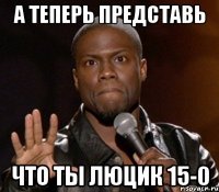 А теперь представь что ты люцик 15-0