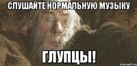 слушайте нормальную музыку глупцы!