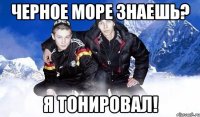 Черное море знаешь? Я тонировал!