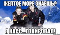 Желтое море знаешь? Я насс…ТОНИРОВАЛ!