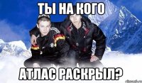 Ты на кого Атлас раскрыл?