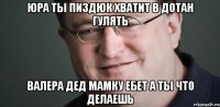 ЮРА ТЫ ПИЗДЮК ХВАТИТ В ДОТАН ГУЛЯТЬ ВАЛЕРА ДЕД МАМКУ ЕБЕТ А ТЫ ЧТО ДЕЛАЕШЬ