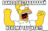 Ванооо вставааааай Некому тащить!!!