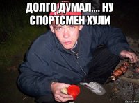 долго думал.... ну спортсмен хули 