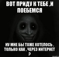 вот приду к тебе ,и поебемся ну мне бы тоже хотелось , только как , через интернет ?