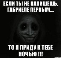 Если ты не напишешь, Габриеле первым.... То я приду к тебе НОЧЬЮ !!!