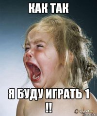 КАК ТАК Я БУДУ ИГРАТЬ 1 !!