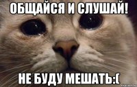 Общайся и слушай! НЕ буду мешать:(