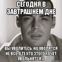 сегодня в завтрашнем дне вы уволитесь, но уволятся не все, а те кто этого хочет увольнятся))