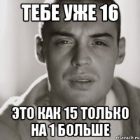 Тебе уже 16 Это как 15 только на 1 больше