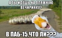 А ТЫ ИДЁШЬ НА ПЛЯЖНУЮ ВЕЧИРИНКУ? В ПАБ-15,ЧТО ЛИ???