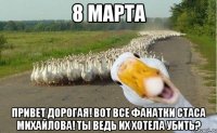 8 марта привет дорогая! вот все фанатки стаса михайлова! ты ведь их хотела убить?