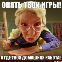 а где твоя домашняя работа! опять твои игры!