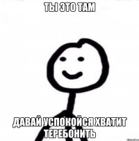 ты это там давай успокойся хватит теребонить