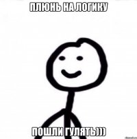 Плюнь на логику пошли гулять)))