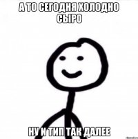 а то сегодня холодно сыро ну и тип так далее