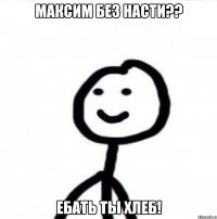 Максим без Насти?? Ебать ты хлеб!