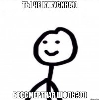 Ты че кукусина)) Бессмертная шоль?)))