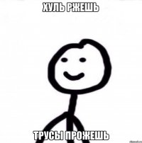 хуль ржешь трусы прожешь