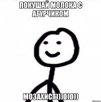 ПОКУШАЙ МОЛОКА С АГУРЧИКОМ МОЗАХИСТ)))0)0))