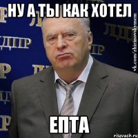 ну а ты как хотел епта