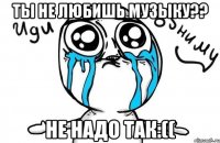 Ты не любишь музыку?? Не надо так:((