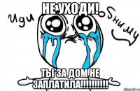 не уходи! Ты за дом не заплатила!!!!!!!!!!