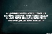 КОГДА ВЕРОНИКА ШЛА на каблуках такая вся красивая,в тот момент она ему понравилось.но когда он увидел как она с горла пригубила бутылку водки,Юра понял это любовь.