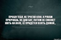 ПРОШУ ТЕБЯ, НЕ ТРОГАЙ ОЛЮ, К РУКАМ ПРИУЧИШЬ, НЕ ДАЙ БОГ, ПОТОМ НЕ СМОЖЕТ ЖИТЬ НА ВОЛЕ, ЕЁ ПРИДЁТСЯ ВЗЯТЬ ДОМОЙ...