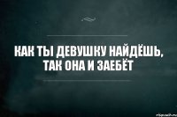 как ты девушку найдёшь, так она и заебёт