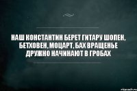 Наш Константин берет гитару Шопен, Бетховен, Моцарт, Бах Вращенье дружно начинают В гробах