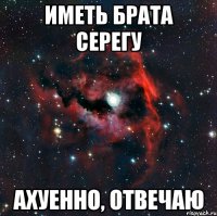 иметь брата серегу ахуенно, отвечаю