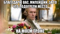 Благодарю вас, милейший, за то что подогрели место На моем троне