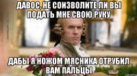 Давос, не соизволите ли вы подать мне свою руку Дабы я ножом мясника отрубил вам пальцы