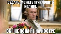 Сударь, можете приклонить колено, Вы же пока не на костре