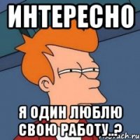 Интересно Я один люблю свою работу..?