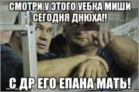 Смотри у этого уебка миши сегодня днюха!! С др его епана мать!