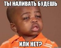 Ты наливать будешь или нет?