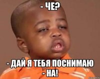 - че? - дай я тебя поснимаю - на!