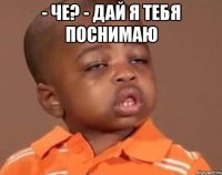 - че? - дай я тебя поснимаю 