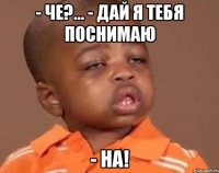 - че?... - дай я тебя поснимаю - на!