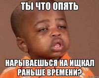 Ты что опять Нарываешься на ищкал раньше времени?