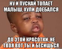 Ну и пускай топает малыш, хули доебался до этой красотки, не твоя вот ты и бесишься