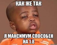 КАК ЖЕ ТАК Я максимум способен на 1.8