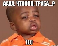 аааа, чтоооо, труба...? ))))