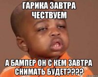 гарика завтра чествуем а бампер он с кем завтра снимать будет????