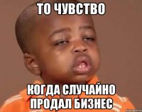 То чувство Когда случайно продал бизнес