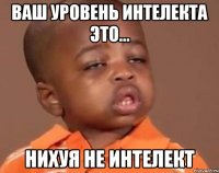Ваш уровень интелекта это... Нихуя не интелект