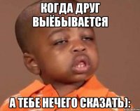 КОГДА ДРУГ ВЫЁБЫВАЕТСЯ а тебе нечего сказать):