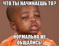 Что ты начинаешь то? Нормально же общались!